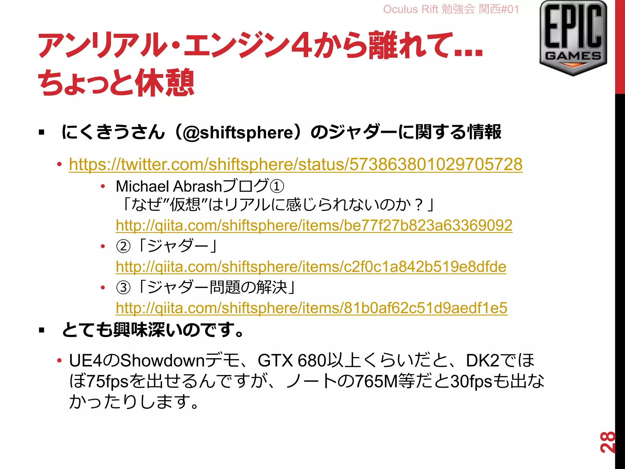 Oculus Rift 勉強会 関西#01
アンリアル・エンジン４から離れて…
ちょっと休憩
 にくきうさん（@shiftsphere）のジャダーに関する情報
• https://twitter.com/shiftsphere/status/573863801029705728
• Michael Abrashブログ①
「なぜ”仮想”はリアルに感じられないのか？」
http://qiita.com/shiftsphere/items/be77f27b823a63369092
• ②「ジャダー」
http://qiita.com/shiftsphere/items/c2f0c1a842b519e8dfde
• ③「ジャダー問題の解決」
http://qiita.com/shiftsphere/items/81b0af62c51d9aedf1e5
 とても興味深いのです。
• UE4のShowdownデモ、GTX 680以上くらいだと、DK2でほ
ぼ75fpsを出せるんですが、ノートの765M等だと30fpsも出な
かったりします。
28
 