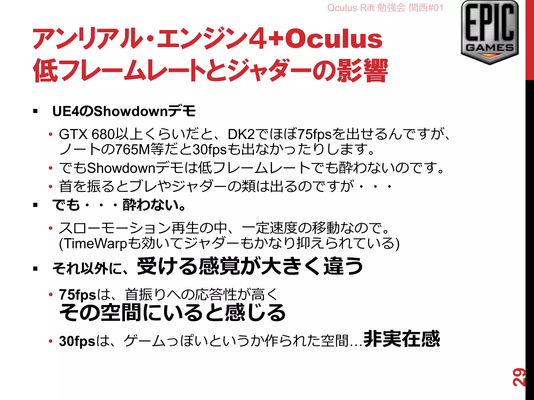 Oculus Rift 勉強会 関西#01
アンリアル・エンジン４+Oculus
低フレームレートとジャダーの影響
 UE4のShowdownデモ
• GTX 680以上くらいだと、DK2でほぼ75fpsを出せるんですが、
ノートの765M等だと30fpsも出なかったりします。
• でもShowdownデモは低フレームレートでも酔わないのです。
• 首を振るとブレやジャダーの類は出るのですが・・・
 でも・・・酔わない。
• スローモーション再生の中、一定速度の移動なので。
(TimeWarpも効いてジャダーもかなり抑えられている)
 それ以外に、受ける感覚が大きく違う
• 75fpsは、首振りへの応答性が高く
その空間にいると感じる
• 30fpsは、ゲームっぽいというか作られた空間…非実在感
29
 