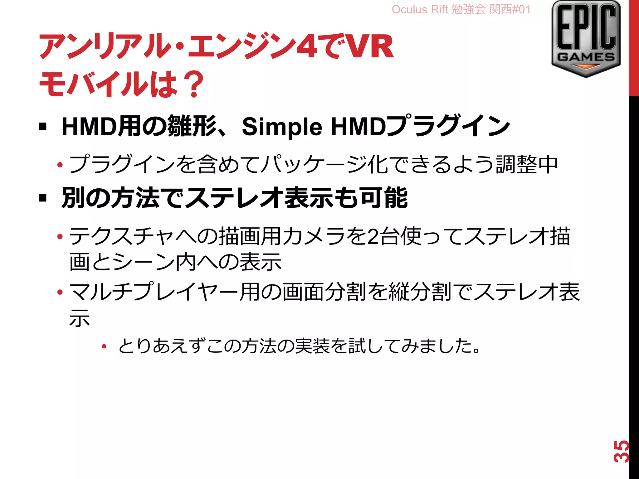 Oculus Rift 勉強会 関西#01
アンリアル・エンジン4でVR
モバイルは？
 HMD用の雛形、Simple HMDプラグイン
• プラグインを含めてパッケージ化できるよう調整中
 別の方法でステレオ表示も可能
• テクスチャへの描画用カメラを2台使ってステレオ描
画とシーン内への表示
• マルチプレイヤー用の画面分割を縦分割でステレオ表
示
• とりあえずこの方法の実装を試してみました。
35
 