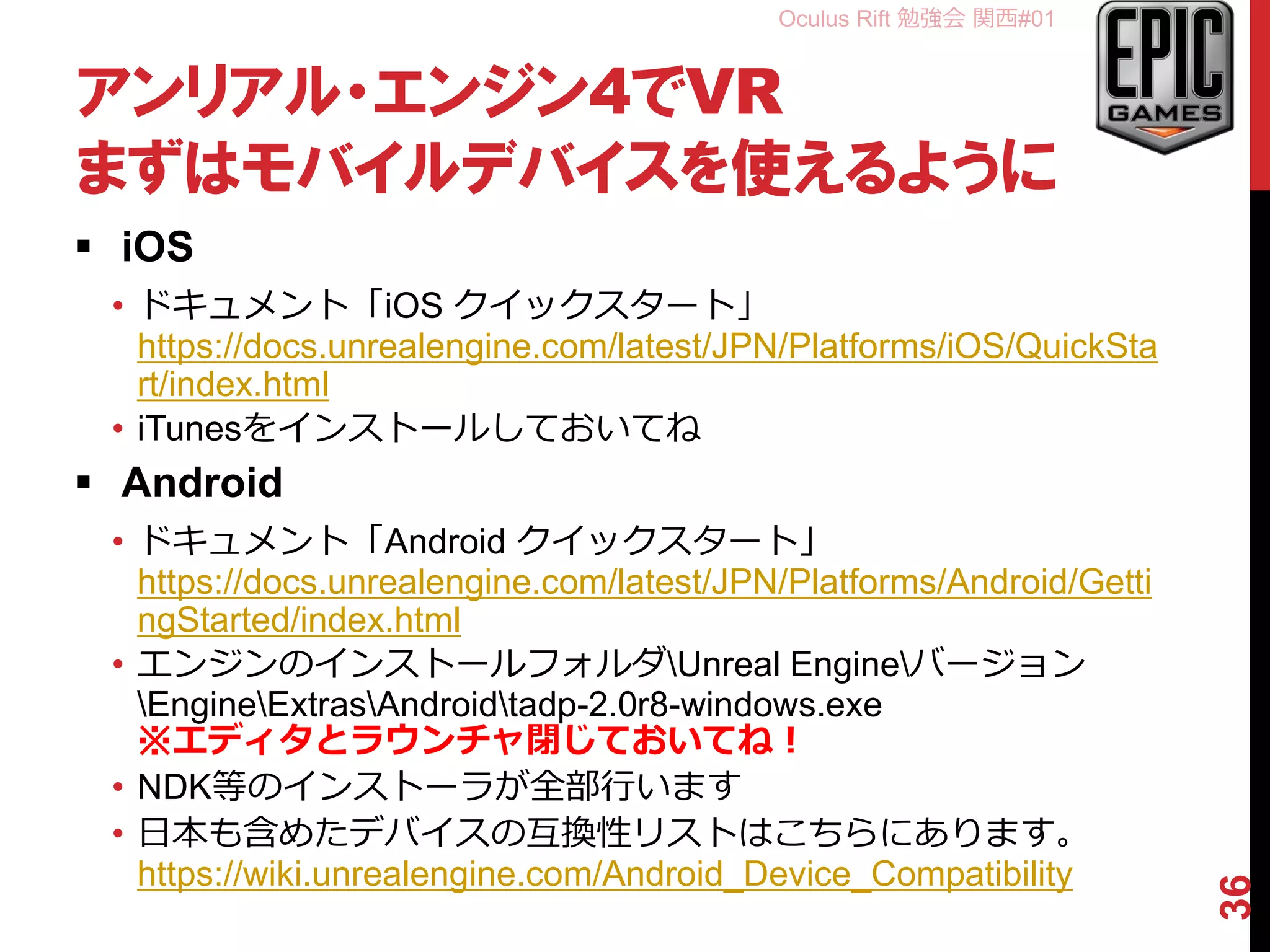Oculus Rift 勉強会 関西#01
アンリアル・エンジン4でVR
まずはモバイルデバイスを使えるように
 iOS
• ドキュメント「iOS クイックスタート」
https://docs.unrealengine.com/latest/JPN/Platforms/iOS/QuickSta
rt/index.html
• iTunesをインストールしておいてね
 Android
• ドキュメント「Android クイックスタート」
https://docs.unrealengine.com/latest/JPN/Platforms/Android/Getti
ngStarted/index.html
• エンジンのインストールフォルダUnreal Engineバージョン
EngineExtrasAndroidtadp-2.0r8-windows.exe
※エディタとラウンチャ閉じておいてね！
• NDK等のインストーラが全部行います
• 日本も含めたデバイスの互換性リストはこちらにあります。
https://wiki.unrealengine.com/Android_Device_Compatibility
36
 