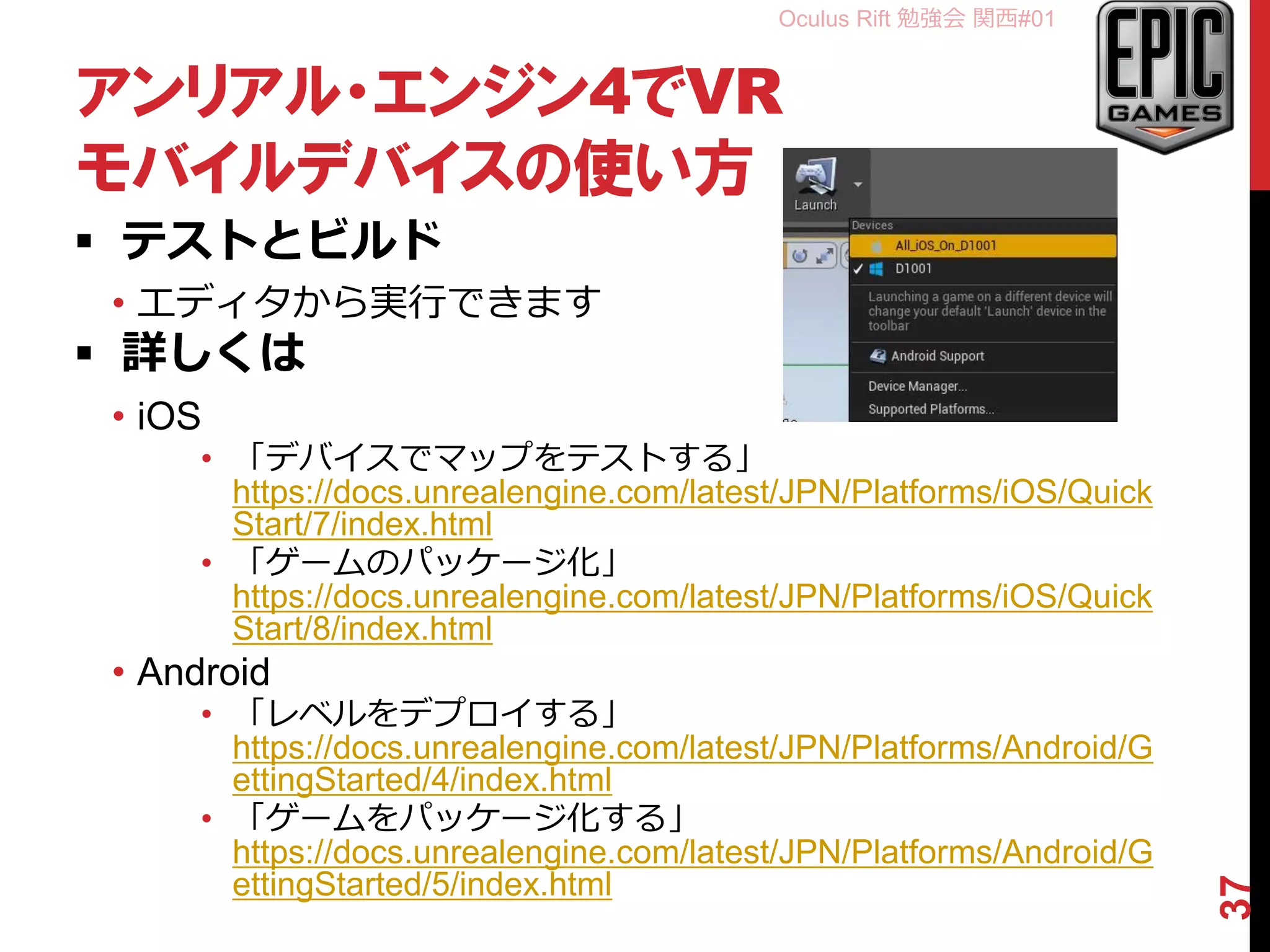 Oculus Rift 勉強会 関西#01
アンリアル・エンジン4でVR
モバイルデバイスの使い方
 テストとビルド
• エディタから実行できます
 詳しくは
• iOS
• 「デバイスでマップをテストする」
https://docs.unrealengine.com/latest/JPN/Platforms/iOS/Quick
Start/7/index.html
• 「ゲームのパッケージ化」
https://docs.unrealengine.com/latest/JPN/Platforms/iOS/Quick
Start/8/index.html
• Android
• 「レベルをデプロイする」
https://docs.unrealengine.com/latest/JPN/Platforms/Android/G
ettingStarted/4/index.html
• 「ゲームをパッケージ化する」
https://docs.unrealengine.com/latest/JPN/Platforms/Android/G
ettingStarted/5/index.html
37
 