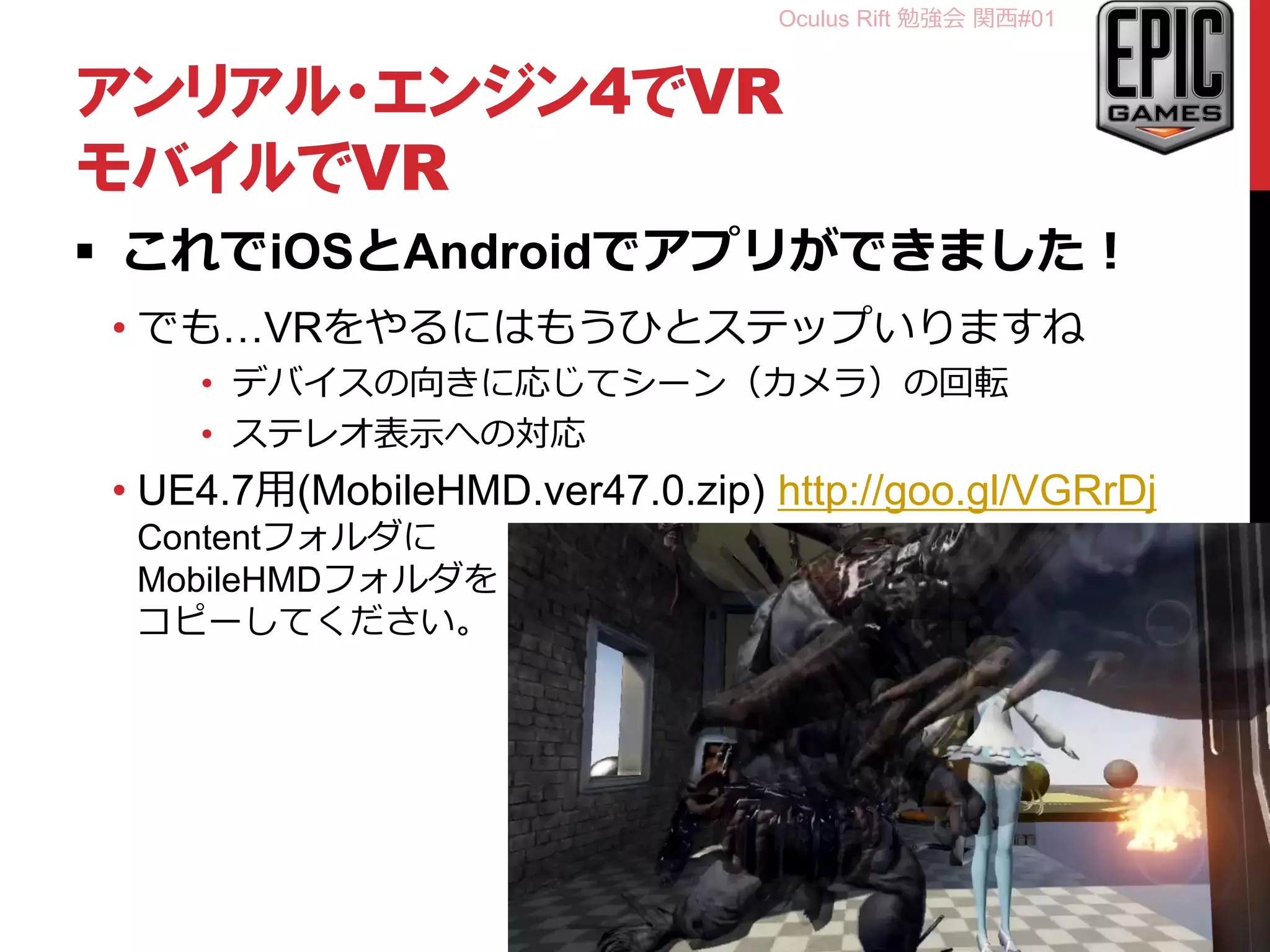 Oculus Rift 勉強会 関西#01
アンリアル・エンジン4でVR
モバイルでVR
 これでiOSとAndroidでアプリができました！
• でも…VRをやるにはもうひとステップいりますね
• デバイスの向きに応じてシーン（カメラ）の回転
• ステレオ表示への対応
• UE4.7用(MobileHMD.ver47.0.zip) http://goo.gl/VGRrDj
Contentフォルダに
MobileHMDフォルダを
コピーしてください。
※かなり仮の対応です
超仮α版ご参考程度に。
• youtu.be/T-zl7REU0tM
38
 