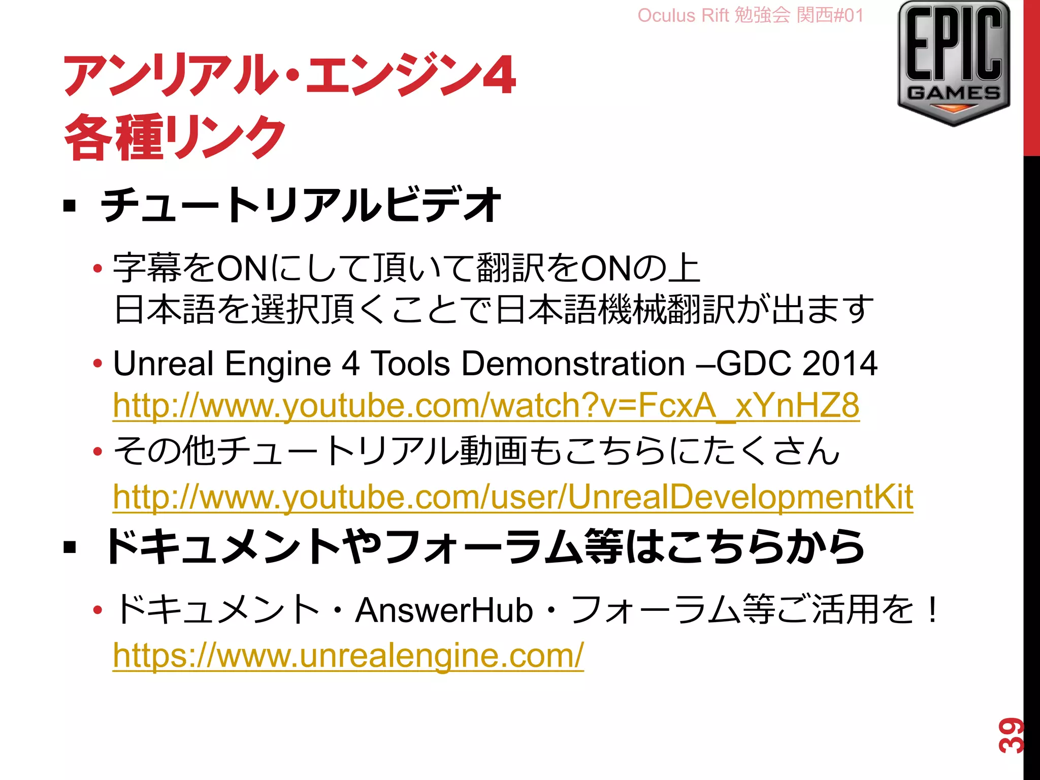 Oculus Rift 勉強会 関西#01
アンリアル・エンジン4
各種リンク
 チュートリアルビデオ
• 字幕をONにして頂いて翻訳をONの上
日本語を選択頂くことで日本語機械翻訳が出ます
• Unreal Engine 4 Tools Demonstration –GDC 2014
http://www.youtube.com/watch?v=FcxA_xYnHZ8
• その他チュートリアル動画もこちらにたくさん
http://www.youtube.com/user/UnrealDevelopmentKit
 ドキュメントやフォーラム等はこちらから
• ドキュメント・AnswerHub・フォーラム等ご活用を！
https://www.unrealengine.com/
39
 