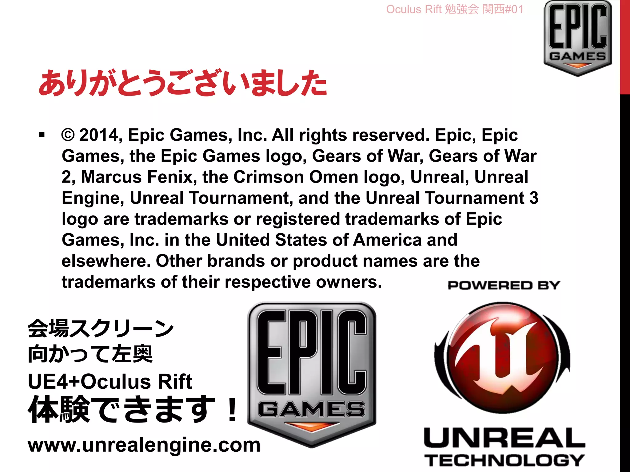 Oculus Rift 勉強会 関西#01
ありがとうございました
 © 2014, Epic Games, Inc. All rights reserved. Epic, Epic
Games, the Epic Games logo, Gears of War, Gears of War
2, Marcus Fenix, the Crimson Omen logo, Unreal, Unreal
Engine, Unreal Tournament, and the Unreal Tournament 3
logo are trademarks or registered trademarks of Epic
Games, Inc. in the United States of America and
elsewhere. Other brands or product names are the
trademarks of their respective owners.
会場スクリーン
向かって左奥
UE4+Oculus Rift
体験できます！
www.unrealengine.com
 