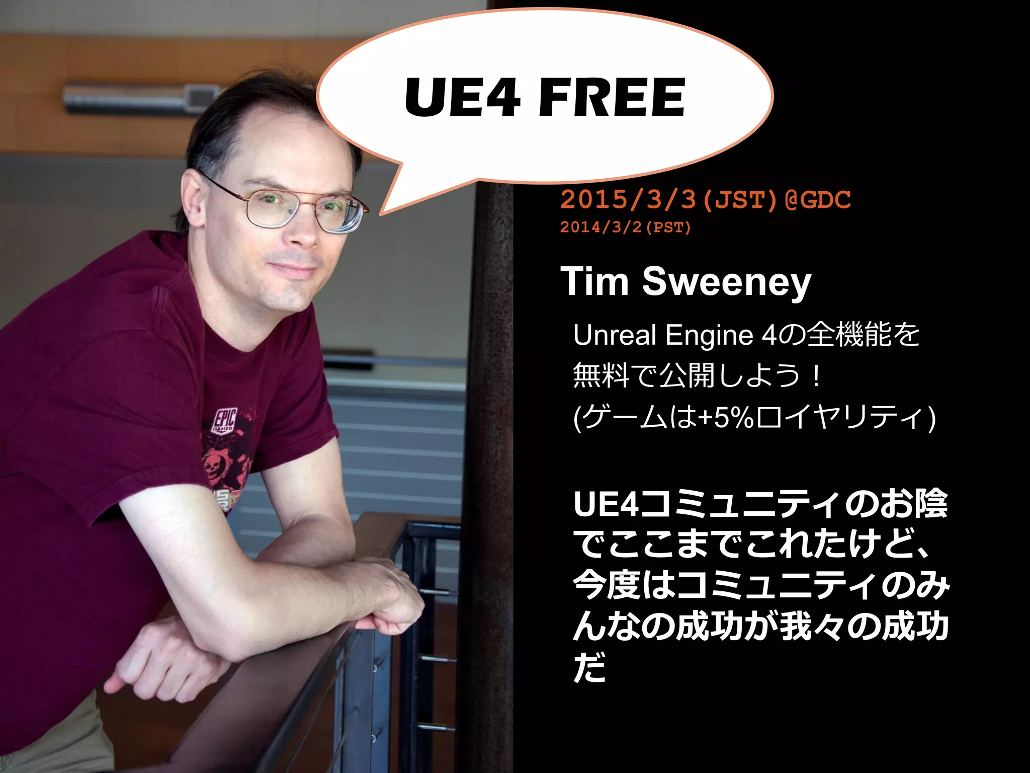 2015/3/3(JST)@GDC
2014/3/2(PST)
Tim Sweeney
Unreal Engine 4の全機能を
無料で公開しよう！
(ゲームは+5%ロイヤリティ)
UE4コミュニティのお陰
でここまでこれたけど、
今度はコミュニティのみ
んなの成功が我々の成功
だ
UE4 FREE
 
