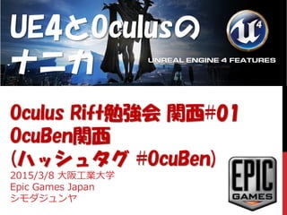UE4とOculusの
ナニカ
Oculus Rift勉強会 関西#01
OcuBen関西
(ハッシュタグ #OcuBen)
2015/3/8 大阪工業大学
Epic Games Japan
シモダジュンヤ
 