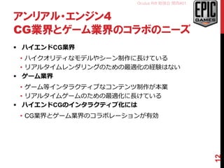 Oculus Rift 勉強会 関西#01
アンリアル・エンジン4
CG業界とゲーム業界のコラボのニーズ
 ハイエンドCG業界
• ハイクオリティなモデルやシーン制作に長けている
• リアルタイムレンダリングのための最適化の経験はない
 ゲーム業界
• ゲーム等インタラクティブなコンテンツ制作が本業
• リアルタイムゲームのための最適化に長けている
 ハイエンドCGのインタラクティブ化には
• CG業界とゲーム業界のコラボレーションが有効
12
 