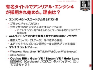 Oculus Rift 勉強会 関西#01
有名タイトルでアンリアル・エンジン4
が採用され始めた。理由は？
 エンジンのソースコードが公開されている
• ブラックボックスがない
• 完全に独自のカスタマイズをすることも可能
• ただしエンジン側に手を入れるとマージが手間になるのでご
留意の事
 AAAタイトルで培われた複数人数での開発環境とノウハウ
• 複数人でレベル（ステージ）を作成する機能
• エディタからリビジョン管理ツールと連携ができる機能
 マルチプラットフォーム
• Windows / Mac / Linux / HTML5 (WebGL on Web browser)
• iOS / Android
• Oculus Rift / Gear VR / Steam VR / Holo Lens
簡易HMD（Cardboard, ハコスコ, タオバイザー）だっ
てできちゃう！
16
 