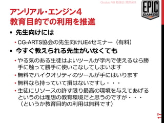 Oculus Rift 勉強会 関西#01
アンリアル・エンジン４
教育目的での利用を推進
 先生向けには
• CG-ARTS協会の先生向けUE4セミナー（有料）
 今すぐ教えられる先生がいなくても
• やる気のある生徒はよいツールが学内で使えるなら勝
手に触って勝手に使いこなしてしまいます
• 無料でハイクオリティのツールが手にはいります
• 無料なら持っていて損はないですし・・・
• 生徒にリソースの許す限り最高の環境を与えてあげる
というのは理想の教育環境だと思うのですが・・・
（というか教育目的の利用は無料です）
17
 