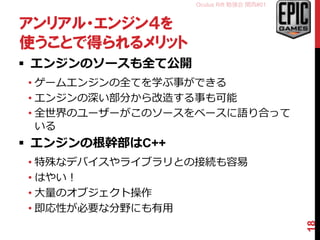 Oculus Rift 勉強会 関西#01
アンリアル・エンジン４を
使うことで得られるメリット
 エンジンのソースも全て公開
• ゲームエンジンの全てを学ぶ事ができる
• エンジンの深い部分から改造する事も可能
• 全世界のユーザーがこのソースをベースに語り合って
いる
 エンジンの根幹部はC++
• 特殊なデバイスやライブラリとの接続も容易
• はやい！
• 大量のオブジェクト操作
• 即応性が必要な分野にも有用
18
 