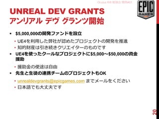 Oculus Rift 勉強会 関西#01
UNREAL DEV GRANTS
アンリアル デヴ グランツ開始
 $5,000,000の開発ファンドを設立
• UE4を利用した弊社が認めたプロジェクトの開発を推進
• 知的財産は引き続きクリエイターのものです
 UE4を使ったクールなプロジェクトに$5,000～$50,000の資金
援助
• 援助金の使途は自由
 先生と生徒の連携チームのプロジェクトもOK
• unrealdevgrants@epicgames.com までメールをください
• 日本語でも大丈夫です
20
 