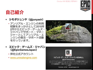Oculus Rift 勉強会 関西#01
自己紹介
 シモダジュンヤ（@junyash）
• アンリアル・エンジンの利用
経験をきっかけとして2010年
2月からエピック・ゲームズ・
ジャパンでサポート・マネー
ジャーとしてアンリアル・エ
ンジンの普及・サポート活動
を行っています。
 エピック・ゲームズ・ジャパン
（@EpicGamesJapan）
• 弊社公式アカウント
• www.unrealengine.com
2
 