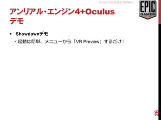 Oculus Rift 勉強会 関西#01
アンリアル・エンジン4+Oculus
デモ
 Showdownデモ
• 起動は簡単、メニューから「VR Preview」するだけ！
26
 