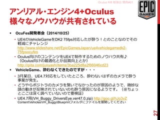 Oculus Rift 勉強会 関西#01
アンリアル・エンジン4+Oculus
様々なノウハウが共有されている
 OcuFes開発者会（2014/10/25）
• UE4のVehicleGameをDK2 75fps対応したが酔う！とのことなのでその
軽減にチャレンジ
http://www.slideshare.net/EpicGamesJapan/ue4vehiclegamedk2-
75fpsocufes
• Oculus向けのコンテンツをUE4で制作するためのノウハウ共有♪
（Oculus向けの最適化とか品質向上とか）
http://qiita.com/junyash/items/3ba225d8a2f86046cd23
 VehicleGame、酔わなくできたのですが・・・
• 3月某日、UE4.7対応をしていたところ、酔わないはずのカメラで酔う
事案が発生。
• どうやらポジトラのカメラを繋いでなかったのが原因のようで、微妙な
頭の動きが反映されていないのも酔う原因になるようです。（※ちょっ
とここは深く調べていないので要検証）
• 3/10追記、同日のおかずさん（@pafuhana1213）のプレゼンでも酔わ
ないためにはヘッドトラキング重要と発表されていたので間違いない。
• UE4.7用(VH_Buggy_DriversEye.ver47.0.zip) http://goo.gl/hJo3vZ
ContentVehiclesVH_BuggyBlueprintフォルダにファイルを展開してください
27
 