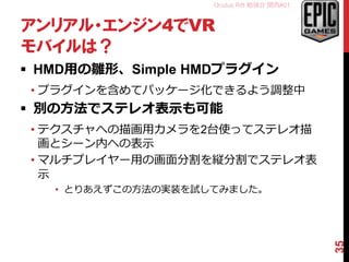 Oculus Rift 勉強会 関西#01
アンリアル・エンジン4でVR
モバイルは？
 HMD用の雛形、Simple HMDプラグイン
• プラグインを含めてパッケージ化できるよう調整中
 別の方法でステレオ表示も可能
• テクスチャへの描画用カメラを2台使ってステレオ描
画とシーン内への表示
• マルチプレイヤー用の画面分割を縦分割でステレオ表
示
• とりあえずこの方法の実装を試してみました。
35
 