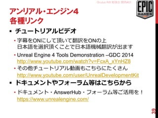 Oculus Rift 勉強会 関西#01
アンリアル・エンジン4
各種リンク
 チュートリアルビデオ
• 字幕をONにして頂いて翻訳をONの上
日本語を選択頂くことで日本語機械翻訳が出ます
• Unreal Engine 4 Tools Demonstration –GDC 2014
http://www.youtube.com/watch?v=FcxA_xYnHZ8
• その他チュートリアル動画もこちらにたくさん
http://www.youtube.com/user/UnrealDevelopmentKit
 ドキュメントやフォーラム等はこちらから
• ドキュメント・AnswerHub・フォーラム等ご活用を！
https://www.unrealengine.com/
39
 