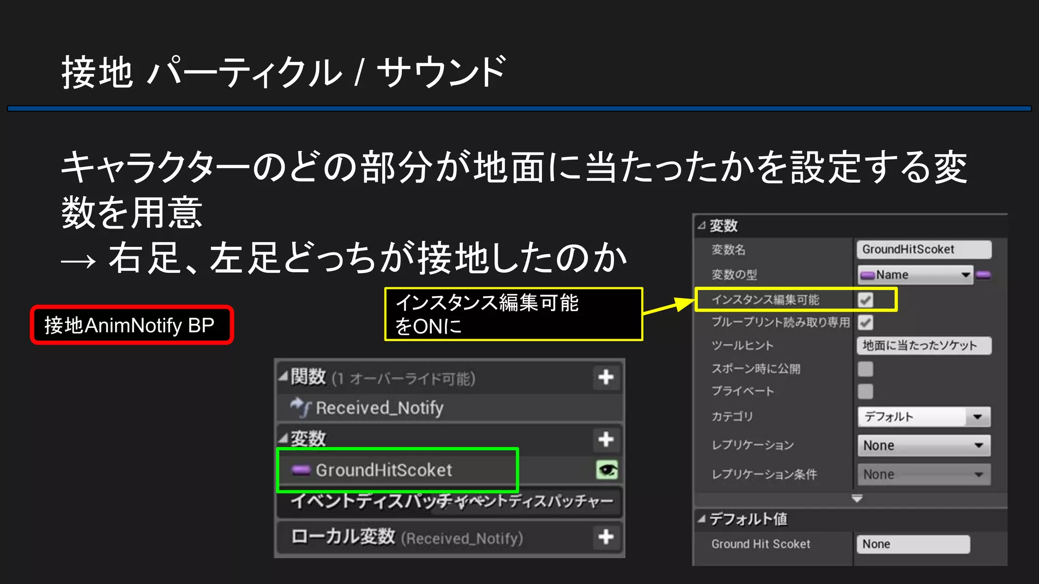 接地 パーティクル / サウンド
キャラクターのどの部分が地面に当たったかを設定する変
数を用意
→ 右足、左足どっちが接地したのか
接地AnimNotify BP
インスタンス編集可能
をONに
 