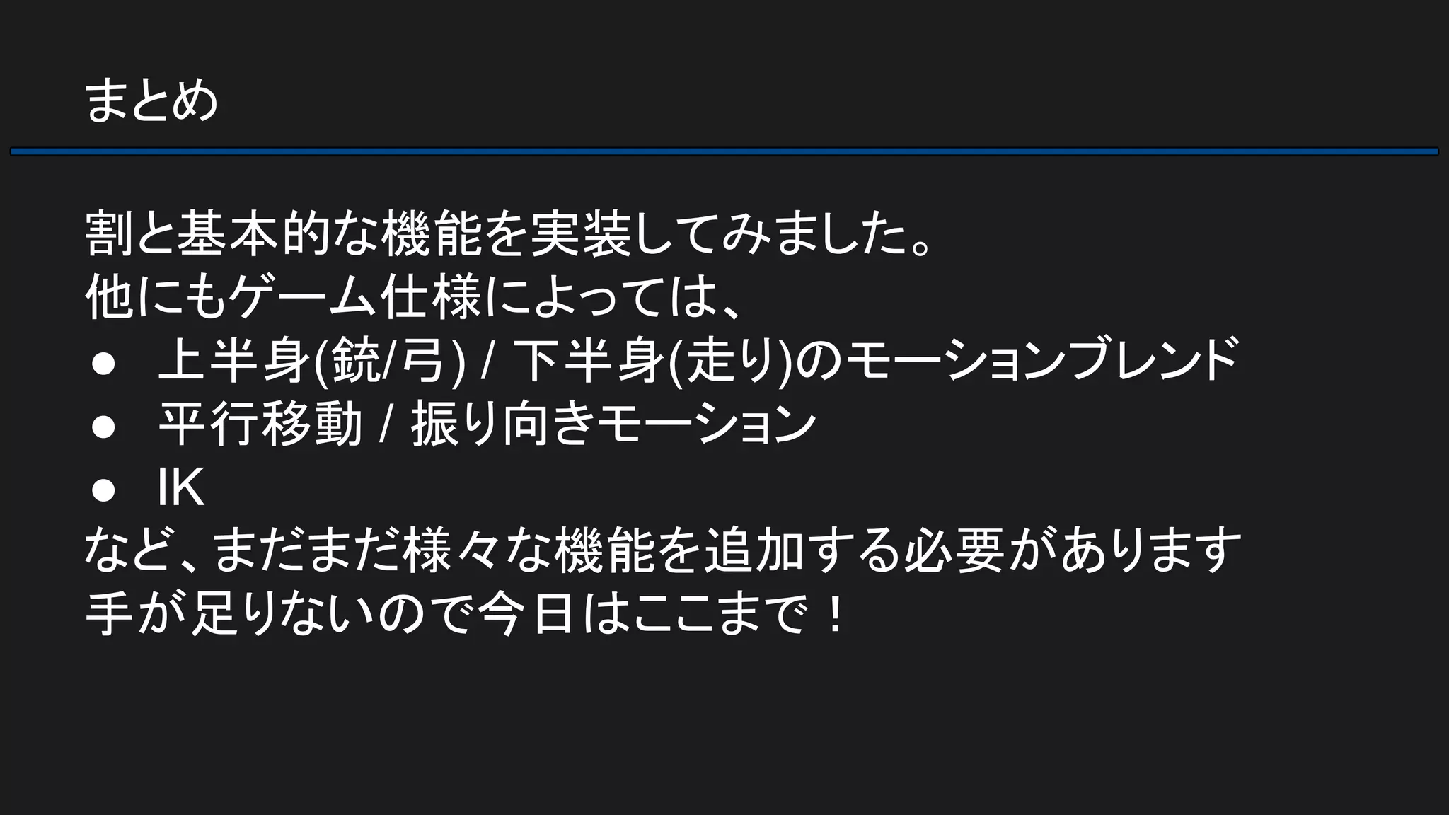 まとめ
割と基本的な機能を実装してみました。
他にもゲーム仕様によっては、
● 上半身(銃/弓) / 下半身(走り)のモーションブレンド
● 平行移動 / 振り向きモーション
● IK
など、まだまだ様々な機能を追加する必要があります
手が足りないので今日はここまで！
 