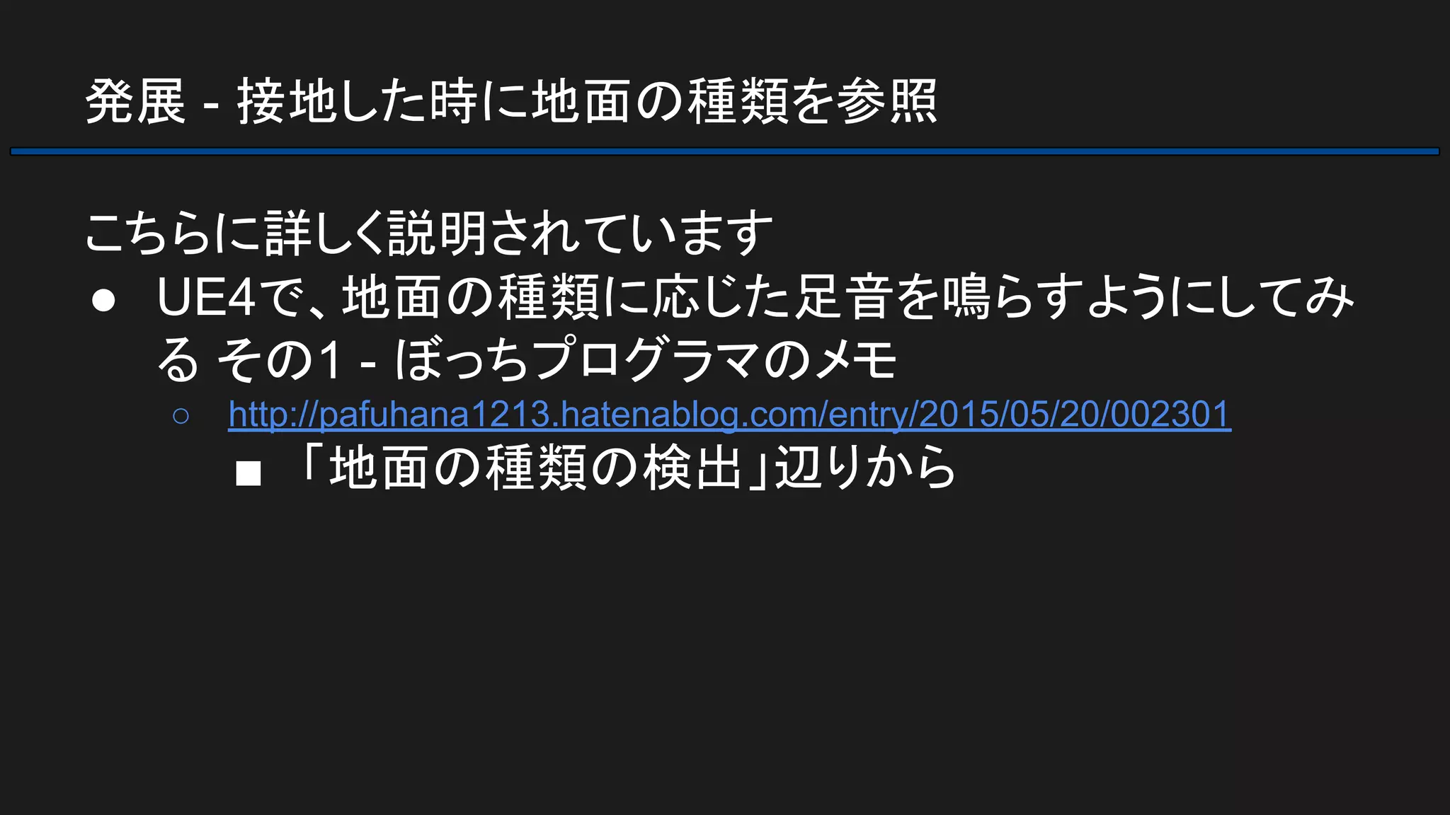 発展 - 接地した時に地面の種類を参照
こちらに詳しく説明されています
● UE4で、地面の種類に応じた足音を鳴らすようにしてみ
る その1 - ぼっちプログラマのメモ
○ http://pafuhana1213.hatenablog.com/entry/2015/05/20/002301
■ 「地面の種類の検出」辺りから
 