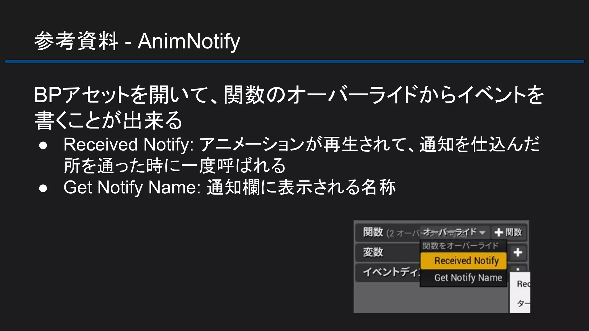 参考資料 - AnimNotify
BPアセットを開いて、関数のオーバーライドからイベントを
書くことが出来る
● Received Notify: アニメーションが再生されて、通知を仕込んだ
所を通った時に一度呼ばれる
● Get Notify Name: 通知欄に表示される名称
 