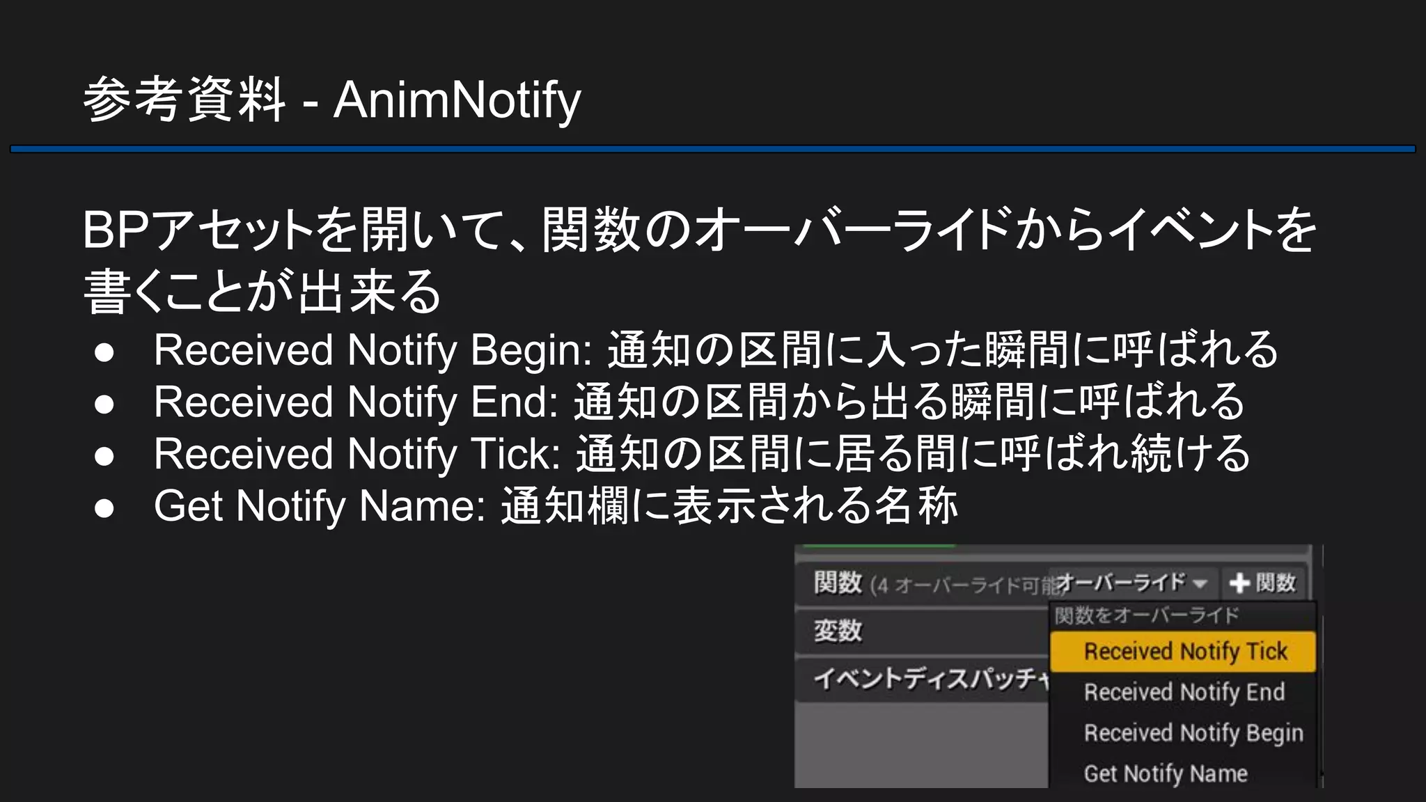参考資料 - AnimNotify
BPアセットを開いて、関数のオーバーライドからイベントを
書くことが出来る
● Received Notify Begin: 通知の区間に入った瞬間に呼ばれる
● Received Notify End: 通知の区間から出る瞬間に呼ばれる
● Received Notify Tick: 通知の区間に居る間に呼ばれ続ける
● Get Notify Name: 通知欄に表示される名称
 