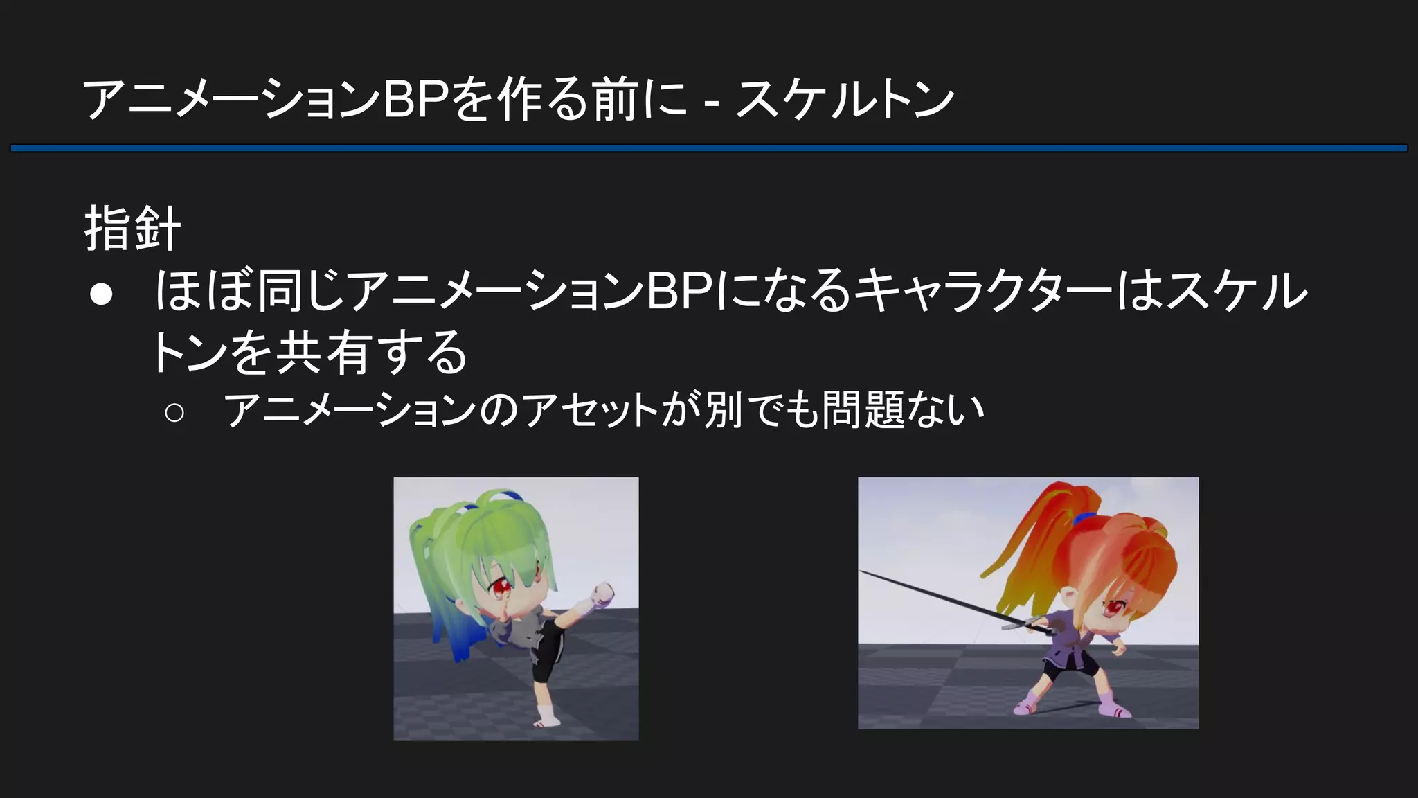 アニメーションBPを作る前に - スケルトン
指針
● ほぼ同じアニメーションBPになるキャラクターはスケル
トンを共有する
○ アニメーションのアセットが別でも問題ない
 