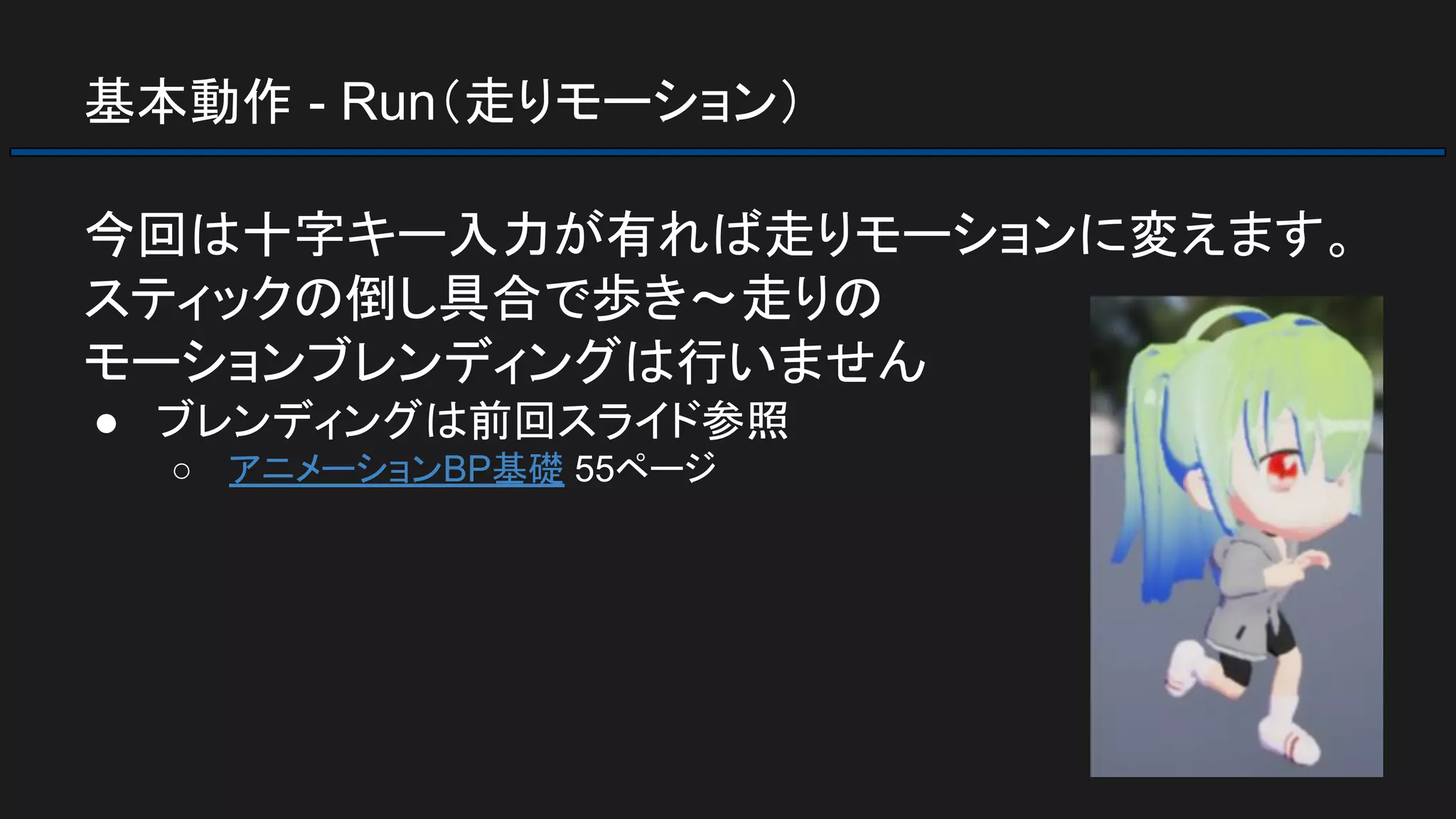 基本動作 - Run（走りモーション）
今回は十字キー入力が有れば走りモーションに変えます。
スティックの倒し具合で歩き～走りの
モーションブレンディングは行いません
● ブレンディングは前回スライド参照
○ アニメーションBP基礎 55ページ
 