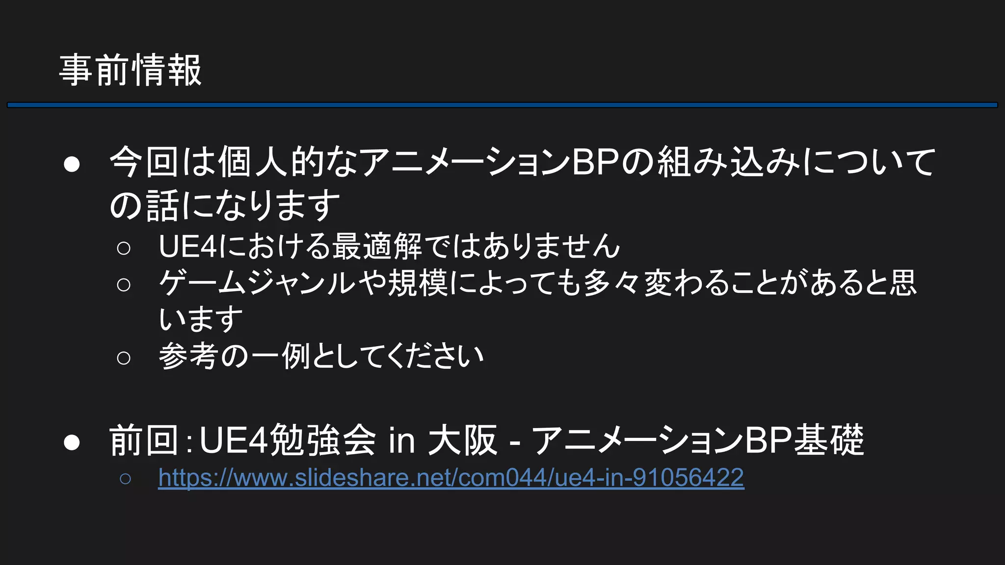 事前情報
● 今回は個人的なアニメーションBPの組み込みについて
の話になります
○ UE4における最適解ではありません
○ ゲームジャンルや規模によっても多々変わることがあると思
います
○ 参考の一例としてください
● 前回：UE4勉強会 in 大阪 - アニメーションBP基礎
○ https://www.slideshare.net/com044/ue4-in-91056422
 