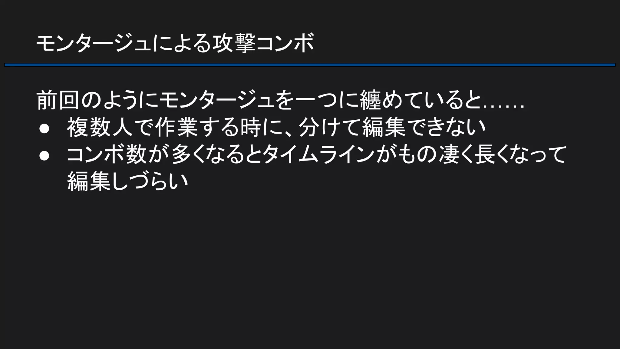 モンタージュによる攻撃コンボ
前回のようにモンタージュを一つに纏めていると……
● 複数人で作業する時に、分けて編集できない
● コンボ数が多くなるとタイムラインがもの凄く長くなって
編集しづらい
 