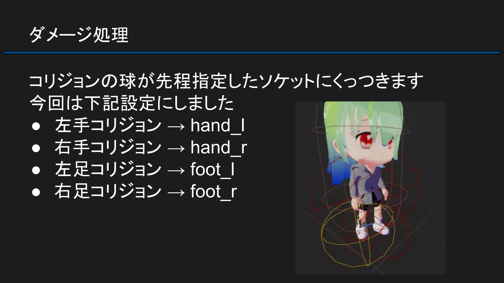 ダメージ処理
コリジョンの球が先程指定したソケットにくっつきます
今回は下記設定にしました
● 左手コリジョン → hand_l
● 右手コリジョン → hand_r
● 左足コリジョン → foot_l
● 右足コリジョン → foot_r
 