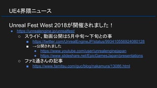UE4界隈ニュース
Unreal Fest West 2018が開催されました！
● https://unrealengine.jp/unrealfest/
○ スライド、動画公開は5月中旬～下旬との事
■ https://twitter.com/UnrealEngineJP/status/993410556924080128
■ →公開されました
● https://www.youtube.com/user/unrealenginejapan
● https://www.slideshare.net/EpicGamesJapan/presentations
○ ファミ通さんの記事
■ https://www.famitsu.com/guc/blog/nakamura/13086.html
 