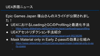 UE4界隈ニュース
Epic Games Japan 篠山さんのスライドが公開されまし
た！
● UE4におけるLoadingとGCのProfilingと最適化手法
○ https://www.slideshare.net/EpicGamesJapan/ue4loadinggcprofiling
● UE4アセットリダクション手法紹介
○ https://www.slideshare.net/EpicGamesJapan/ue4-95238296
● Mask Material only in Early Z-passの効果と仕組み
○ https://www.slideshare.net/EpicGamesJapan/mask-material-only-in-ea
rly-zpass
○
 