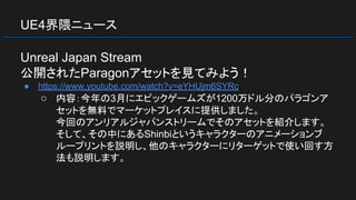 UE4界隈ニュース
Unreal Japan Stream
公開されたParagonアセットを見てみよう！
● https://www.youtube.com/watch?v=eYHUjm6SYRc
○ 内容：今年の3月にエピックゲームズが1200万ドル分のパラゴンア
セットを無料でマーケットプレイスに提供しました。
今回のアンリアルジャパンストリームでそのアセットを紹介します。
そして、その中にあるShinbiというキャラクターのアニメーションブ
ループリントを説明し、他のキャラクターにリターゲットで使い回す方
法も説明します。
 