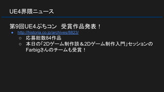 UE4界隈ニュース
第9回UE4ぷちコン　受賞作品発表！
● http://historia.co.jp/archives/8823/
○ 応募総数84作品
○ 本日の「2Dゲーム制作談＆2Dゲーム制作入門」セッションの
Farbigさんのチームも受賞！
 