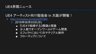 UE4界隈ニュース
UE4 アーティスト向け勉強会 in 大阪が開催！
● https://connpass.com/event/87365/
○ 2018年06月03日(日)
■ 『UE4で結婚する』概論と理論
■ 少人数でオープンワールドゲーム開発
■ エフェクトにおいてのマテリアル制作
■ フローマップについて
 