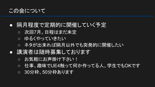 この会について
● 隔月程度で定期的に開催していく予定
○ 次回7月。日程はまだ未定
○ ゆるくやっていきたい
○ ネタが出来れば隔月以外でも突発的に開催したい
● 講演者は随時募集しております
○ お気軽にお声掛け下さい！
○ 仕事、趣味でUE4触って何か作ってる人、学生でもOKです
○ 30分枠、50分枠あります
 