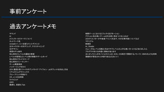 事前アンケート
サウンド
AI
エフェクト・カスケードについて
ネットワーク系
UnrealC++、C++を使うメリットデメリット
3Dキャラクターのモデリング、テクスチャリング
3Dデザイン
背景モデル制作
初心者向けレベルの遷移の管理
レベルの管理などレベル間の移動やゲームモード
初心者向けランドスケープ
初心者向けシーケンサー
ゲーム開発事例
パッケージングまわり
UE4 速度計算/ジャイロのアンドロイド・アイフォン・ pcタブレット吐き出し方法
リアルタイムグラフィックス
ブループリント卒業まで
VR、c++の活用例
ライトビルド
UMG
最適化, 高速化Tips
格闘ゲームにおけるエフェクト及びモーション
アクション性の高いゲームを作る時に気をつけることなど
UE4クリエイターが今後食べていく方法や、その仕事内容についてなど
マテリアル
映像系
AI、Shader
スムーズなレベル切換え方法やサブレベルの上手な使い方・コツなどありましたら
プログラマ向けの内容に興味があります
主にオンラインのモバイルタイトルを AOS、IOS両方で開発するノウハウ（ MMOのような同時
接続的が想定された内容であるとなおいい）
過去アンケートメモ
 