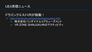 UE4界隈ニュース
ドラゴンクエストVRが稼働！
● https://vrzone-pic.com/activity/dragonquestvr.html
○ 株式会社バンダイナムコアミューズメント
○ VR ZONE SHINJUKU内のアクティビティ
 