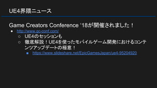 UE4界隈ニュース
Game Creators Conference ‘18が開催されました！
● http://www.gc-conf.com/
○ UE4のセッションも
○ 徹底解説！UE4を使ったモバイルゲーム開発におけるコンテ
ンツアップデートの極意！
■ https://www.slideshare.net/EpicGamesJapan/ue4-95204920
 