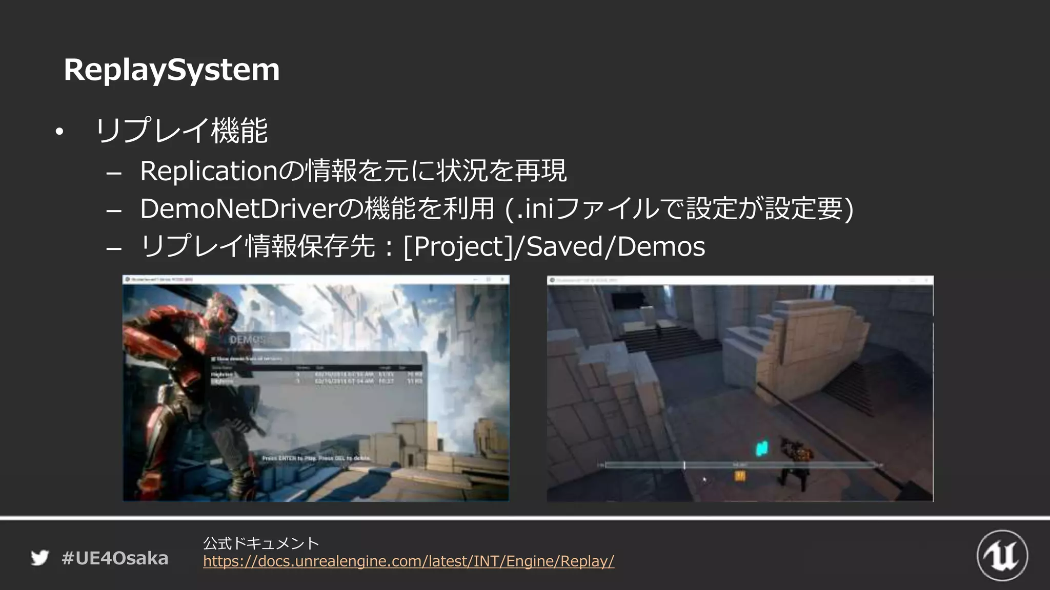 #UE4Osaka
ReplaySystem
• リプレイ機能
– Replicationの情報を元に状況を再現
– DemoNetDriverの機能を利用 (.iniファイルで設定が設定要)
– リプレイ情報保存先：[Project]/Saved/Demos
公式ドキュメント
https://docs.unrealengine.com/latest/INT/Engine/Replay/
 