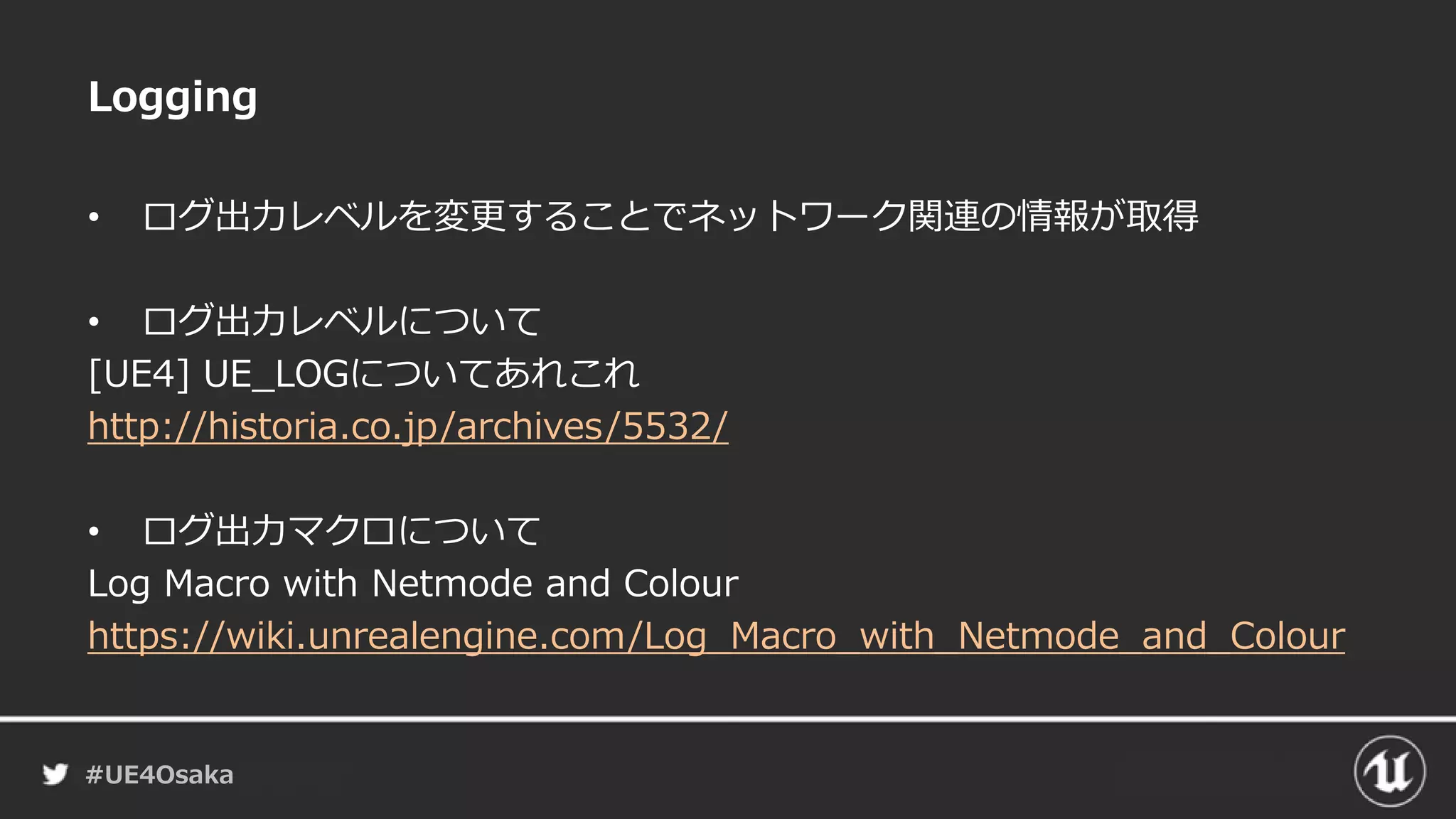 #UE4Osaka
Logging
• ログ出力レベルを変更することでネットワーク関連の情報が取得
• ログ出力レベルについて
[UE4] UE_LOGについてあれこれ
http://historia.co.jp/archives/5532/
• ログ出力マクロについて
Log Macro with Netmode and Colour
https://wiki.unrealengine.com/Log_Macro_with_Netmode_and_Colour
 