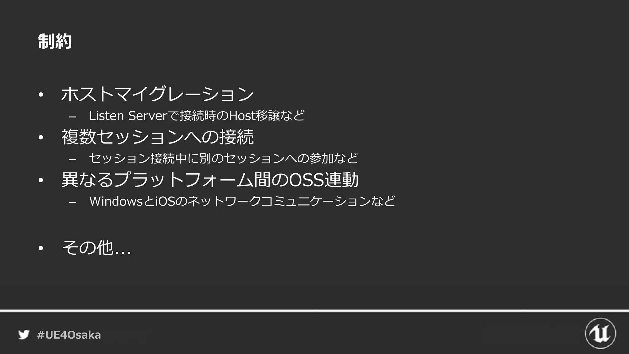 #UE4Osaka
制約
• ホストマイグレーション
– Listen Serverで接続時のHost移譲など
• 複数セッションへの接続
– セッション接続中に別のセッションへの参加など
• 異なるプラットフォーム間のOSS連動
– WindowsとiOSのネットワークコミュニケーションなど
• その他...
 