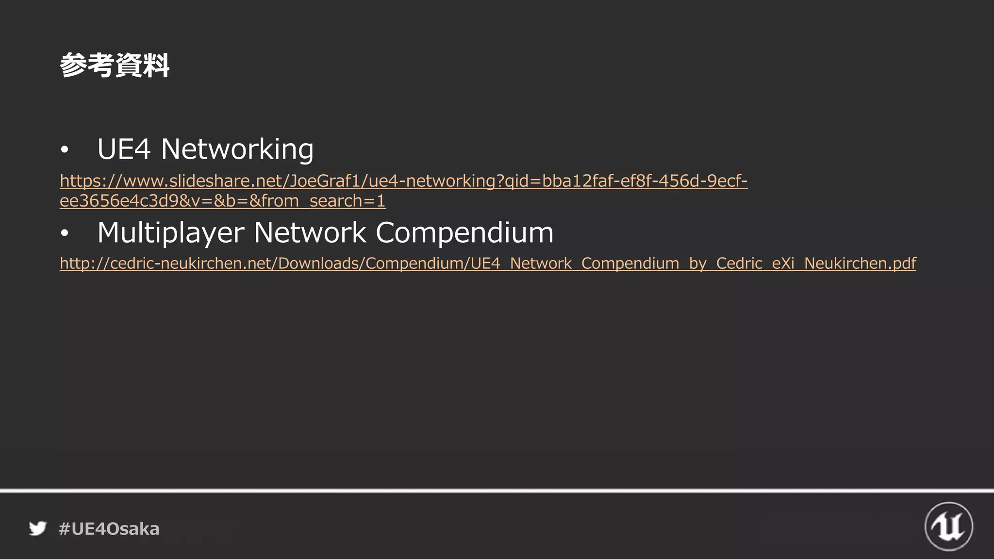 #UE4Osaka
参考資料
• UE4 Networking
https://www.slideshare.net/JoeGraf1/ue4-networking?qid=bba12faf-ef8f-456d-9ecf-
ee3656e4c3d9&v=&b=&from_search=1
• Multiplayer Network Compendium
http://cedric-neukirchen.net/Downloads/Compendium/UE4_Network_Compendium_by_Cedric_eXi_Neukirchen.pdf
 