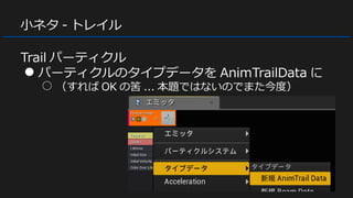 小ネタ - トレイル
Trail パーティクル
● パーティクルのタイプデータを AnimTrailData に
○ （すれば OK の筈 ... 本題ではないのでまた今度）
 