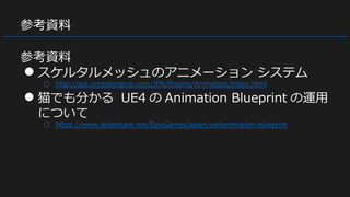 参考資料
参考資料
● スケルタルメッシュのアニメーション システム
○ http://api.unrealengine.com/JPN/Engine/Animation/index.html
● 猫でも分かる UE4 の Animation Blueprint の運用
について
○ https://www.slideshare.net/EpicGamesJapan/ue4animation-blueprint
 