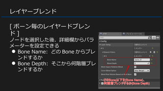 レイヤーブレンド
[ ボーン毎のレイヤードブレン
ド ]
ノードを選択した後、詳細欄からパラ
メーターを設定できる
● Bone Name: どの Bone からブレ
ンドするか
● Bone Depth: そこから何階層ブレ
ンドするか
 