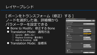 レイヤーブレンド
[ ボーンをトランスフォーム（修正）する ]
ノードを選択した後、詳細欄から
パラメーターを設定できる
● Bone to Modify: 修正する Bone
● Translation Mode: 適用方法
○ Ignore: 適用しない
○ Replace Existing: 置き換え
○ Add to Existing: 加算
● Translation Mode: 座標系
 