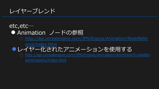 レイヤーブレンド
etc,etc…
● Animation ノードの参照
○ http://api.unrealengine.com/JPN/Engine/Animation/NodeRefer
ence/index.html
●レイヤー化されたアニメーションを使用する
○ http://api.unrealengine.com/JPN/Engine/Animation/AnimHowTo/Additiv
eAnimations/index.html
 