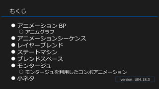 もくじ
● アニメーション BP
○ アニムグラフ
● アニメーションシーケンス
● レイヤーブレンド
● ステートマシン
● ブレンドスペース
● モンタージュ
○ モンタージュを利用したコンボアニメーション
● 小ネタ version: UE4.18.3
 