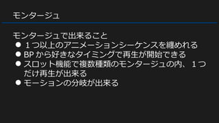 モンタージュ
モンタージュで出来ること
● １つ以上のアニメーションシーケンスを纏めれる
● BP から好きなタイミングで再生が開始できる
● スロット機能で複数種類のモンタージュの内、１つ
だけ再生が出来る
● モーションの分岐が出来る
 